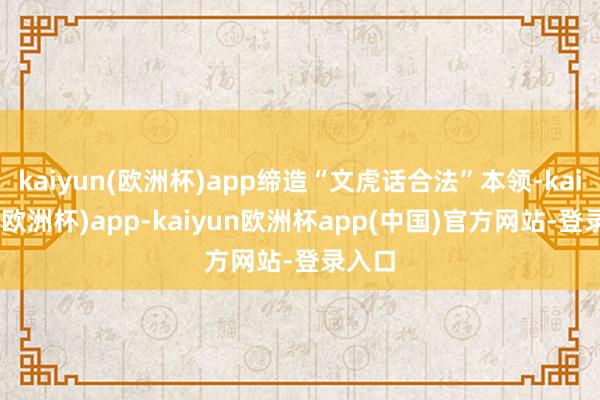 kaiyun(欧洲杯)app缔造“文虎话合法”本领-kaiyun(欧洲杯)app-kaiyun欧洲杯app(中国)官方网站-登录入口