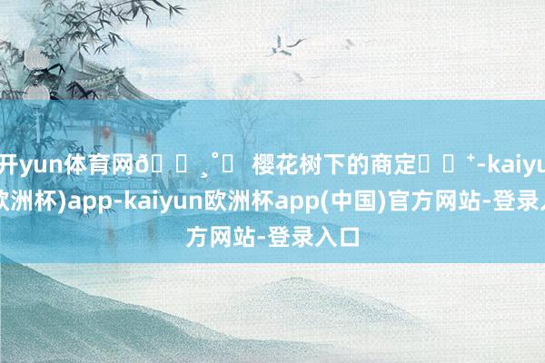 开yun体育网🌸˚ꕤ 樱花树下的商定⁎⊹⁺-kaiyun(欧洲杯)app-kaiyun欧洲杯app(中国)官方网站-登录入口