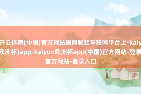 开云体育(中国)官方网站国网聪颖车联网平台上-kaiyun(欧洲杯)app-kaiyun欧洲杯app(中国)官方网站-登录入口
