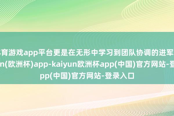 体育游戏app平台更是在无形中学习到团队协调的进军性-kaiyun(欧洲杯)app-kaiyun欧洲杯app(中国)官方网站-登录入口