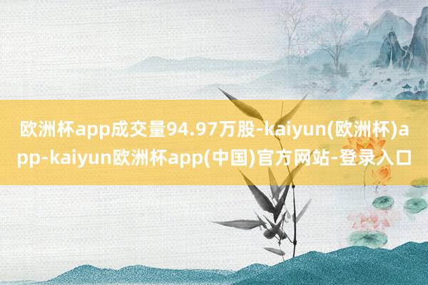 欧洲杯app成交量94.97万股-kaiyun(欧洲杯)app-kaiyun欧洲杯app(中国)官方网站-登录入口