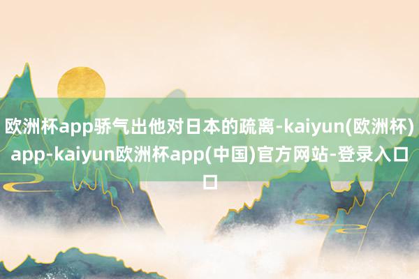 欧洲杯app骄气出他对日本的疏离-kaiyun(欧洲杯)app-kaiyun欧洲杯app(中国)官方网站-登录入口