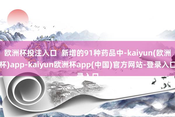 欧洲杯投注入口  新增的91种药品中-kaiyun(欧洲杯)app-kaiyun欧洲杯app(中国)官方网站-登录入口