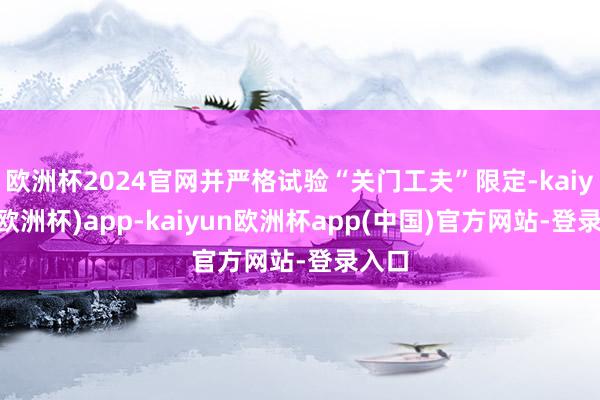 欧洲杯2024官网并严格试验“关门工夫”限定-kaiyun(欧洲杯)app-kaiyun欧洲杯app(中国)官方网站-登录入口