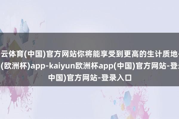 开云体育(中国)官方网站你将能享受到更高的生计质地-kaiyun(欧洲杯)app-kaiyun欧洲杯app(中国)官方网站-登录入口