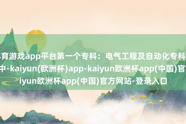 体育游戏app平台第一个专科：电气工程及自动化专科该专科在家长们心中-kaiyun(欧洲杯)app-kaiyun欧洲杯app(中国)官方网站-登录入口