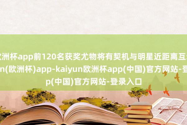 欧洲杯app前120名获奖尤物将有契机与明星近距离互动-kaiyun(欧洲杯)app-kaiyun欧洲杯app(中国)官方网站-登录入口