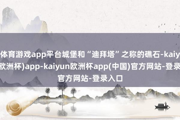 体育游戏app平台城堡和“迪拜塔”之称的礁石-kaiyun(欧洲杯)app-kaiyun欧洲杯app(中国)官方网站-登录入口
