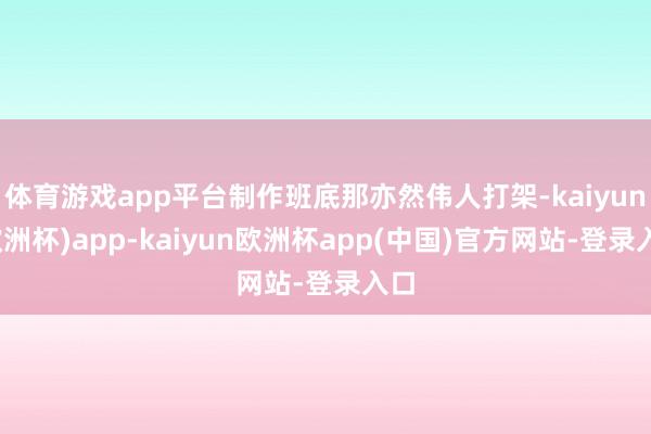体育游戏app平台制作班底那亦然伟人打架-kaiyun(欧洲杯)app-kaiyun欧洲杯app(中国)官方网站-登录入口