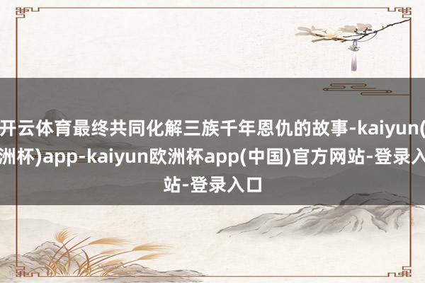 开云体育最终共同化解三族千年恩仇的故事-kaiyun(欧洲杯)app-kaiyun欧洲杯app(中国)官方网站-登录入口
