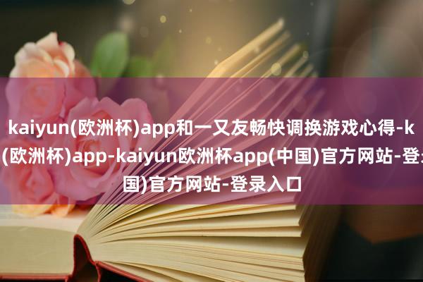 kaiyun(欧洲杯)app和一又友畅快调换游戏心得-kaiyun(欧洲杯)app-kaiyun欧洲杯app(中国)官方网站-登录入口