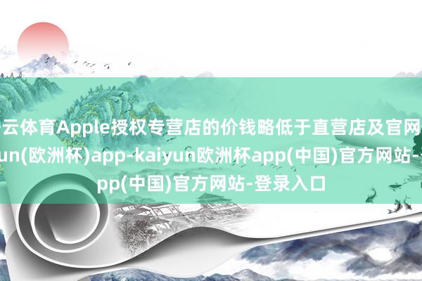 开云体育Apple授权专营店的价钱略低于直营店及官网价钱-kaiyun(欧洲杯)app-kaiyun欧洲杯app(中国)官方网站-登录入口