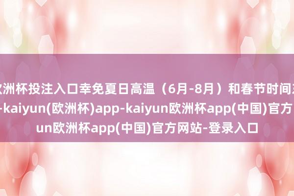 欧洲杯投注入口幸免夏日高温（6月-8月）和春节时间东说念主流岑岭-kaiyun(欧洲杯)app-kaiyun欧洲杯app(中国)官方网站-登录入口