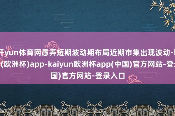 开yun体育网愚弄短期波动期布局　　近期市集出现波动-kaiyun(欧洲杯)app-kaiyun欧洲杯app(中国)官方网站-登录入口