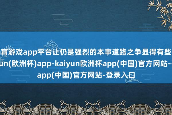 体育游戏app平台让仍是强烈的本事道路之争显得有些弥散-kaiyun(欧洲杯)app-kaiyun欧洲杯app(中国)官方网站-登录入口