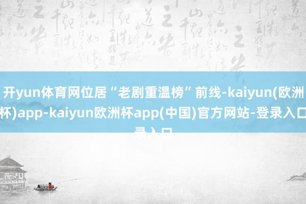 开yun体育网位居“老剧重温榜”前线-kaiyun(欧洲杯)app-kaiyun欧洲杯app(中国)官方网站-登录入口