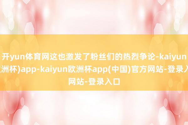 开yun体育网这也激发了粉丝们的热烈争论-kaiyun(欧洲杯)app-kaiyun欧洲杯app(中国)官方网站-登录入口