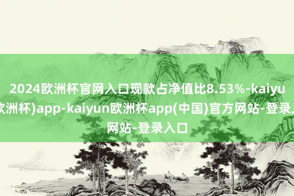2024欧洲杯官网入口现款占净值比8.53%-kaiyun(欧洲杯)app-kaiyun欧洲杯app(中国)官方网站-登录入口