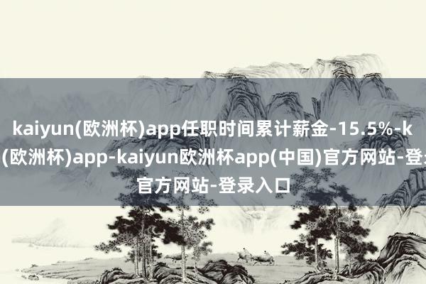 kaiyun(欧洲杯)app任职时间累计薪金-15.5%-kaiyun(欧洲杯)app-kaiyun欧洲杯app(中国)官方网站-登录入口