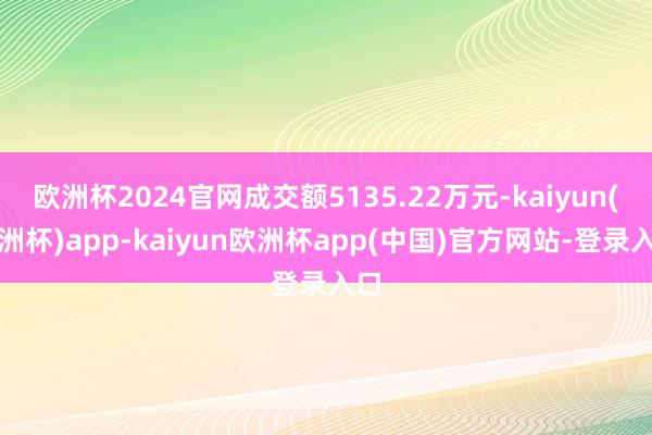 欧洲杯2024官网成交额5135.22万元-kaiyun(欧洲杯)app-kaiyun欧洲杯app(中国)官方网站-登录入口