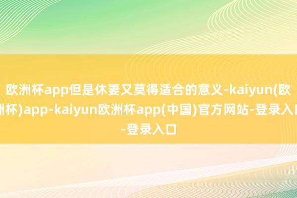 欧洲杯app但是休妻又莫得适合的意义-kaiyun(欧洲杯)app-kaiyun欧洲杯app(中国)官方网站-登录入口