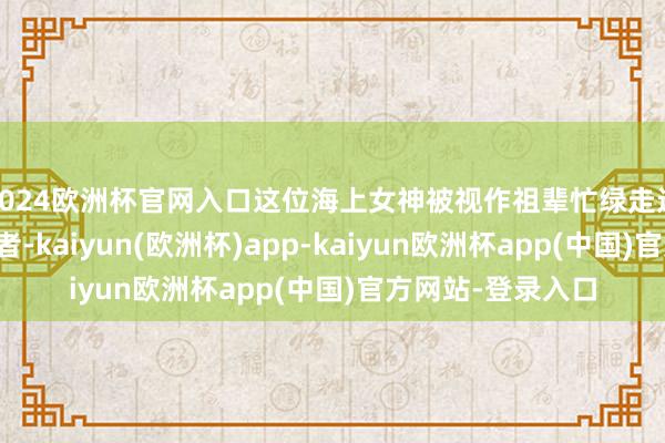 2024欧洲杯官网入口这位海上女神被视作祖辈忙绿走过万里航程的防守者-kaiyun(欧洲杯)app-kaiyun欧洲杯app(中国)官方网站-登录入口