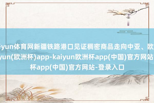 开yun体育网新疆铁路港口见证稠密商品走向中亚、欧洲市集-kaiyun(欧洲杯)app-kaiyun欧洲杯app(中国)官方网站-登录入口