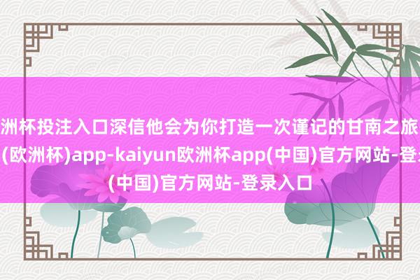 欧洲杯投注入口深信他会为你打造一次谨记的甘南之旅-kaiyun(欧洲杯)app-kaiyun欧洲杯app(中国)官方网站-登录入口