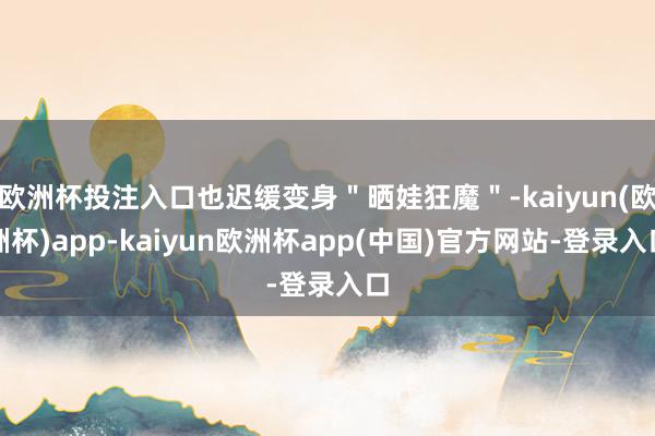 欧洲杯投注入口也迟缓变身＂晒娃狂魔＂-kaiyun(欧洲杯)app-kaiyun欧洲杯app(中国)官方网站-登录入口