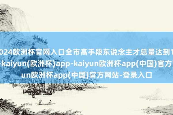 2024欧洲杯官网入口全市高手段东说念主才总量达到14.4万东说念主-kaiyun(欧洲杯)app-kaiyun欧洲杯app(中国)官方网站-登录入口