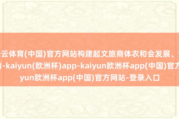 开云体育(中国)官方网站构建起文旅商体农和会发展、协同鼓吹的新神情-kaiyun(欧洲杯)app-kaiyun欧洲杯app(中国)官方网站-登录入口