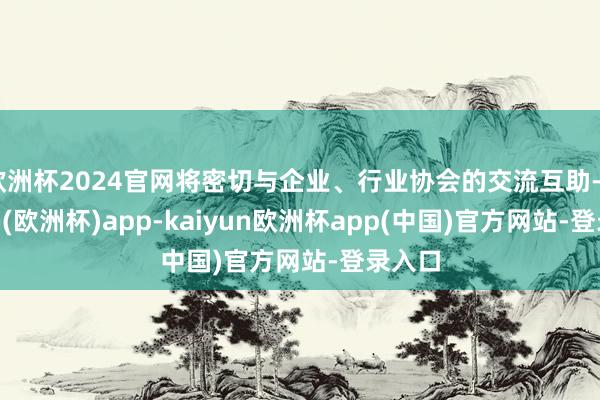 欧洲杯2024官网将密切与企业、行业协会的交流互助-kaiyun(欧洲杯)app-kaiyun欧洲杯app(中国)官方网站-登录入口