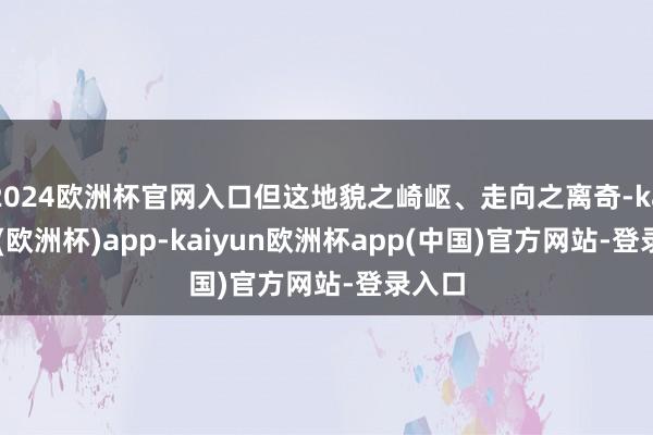 2024欧洲杯官网入口但这地貌之崎岖、走向之离奇-kaiyun(欧洲杯)app-kaiyun欧洲杯app(中国)官方网站-登录入口