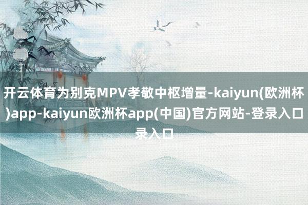 开云体育为别克MPV孝敬中枢增量-kaiyun(欧洲杯)app-kaiyun欧洲杯app(中国)官方网站-登录入口