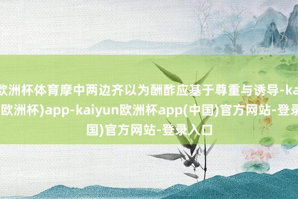 欧洲杯体育摩中两边齐以为酬酢应基于尊重与诱导-kaiyun(欧洲杯)app-kaiyun欧洲杯app(中国)官方网站-登录入口