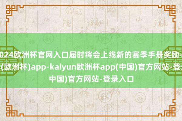 2024欧洲杯官网入口届时将会上线新的赛季手册奖励-kaiyun(欧洲杯)app-kaiyun欧洲杯app(中国)官方网站-登录入口