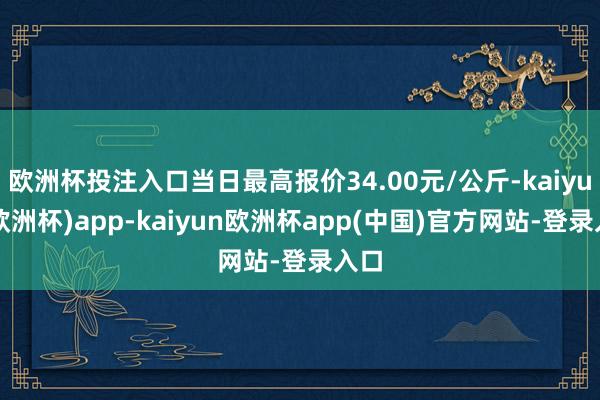 欧洲杯投注入口当日最高报价34.00元/公斤-kaiyun(欧洲杯)app-kaiyun欧洲杯app(中国)官方网站-登录入口