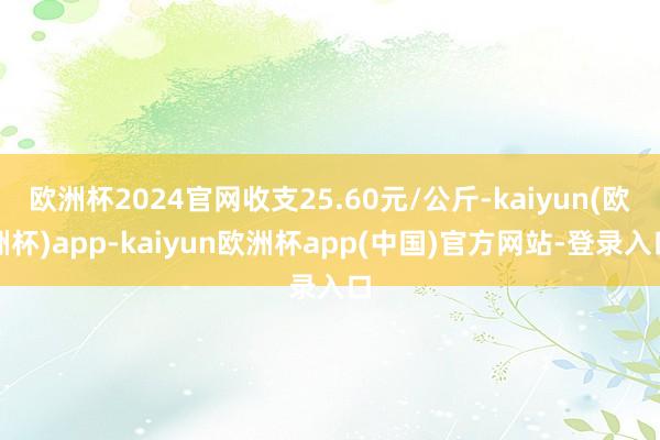 欧洲杯2024官网收支25.60元/公斤-kaiyun(欧洲杯)app-kaiyun欧洲杯app(中国)官方网站-登录入口
