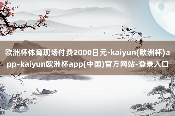 欧洲杯体育现场付费2000日元-kaiyun(欧洲杯)app-kaiyun欧洲杯app(中国)官方网站-登录入口