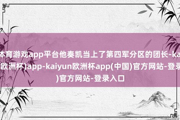 体育游戏app平台他奏凯当上了第四军分区的团长-kaiyun(欧洲杯)app-kaiyun欧洲杯app(中国)官方网站-登录入口