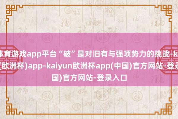 体育游戏app平台“破”是对旧有与强项势力的挑战-kaiyun(欧洲杯)app-kaiyun欧洲杯app(中国)官方网站-登录入口