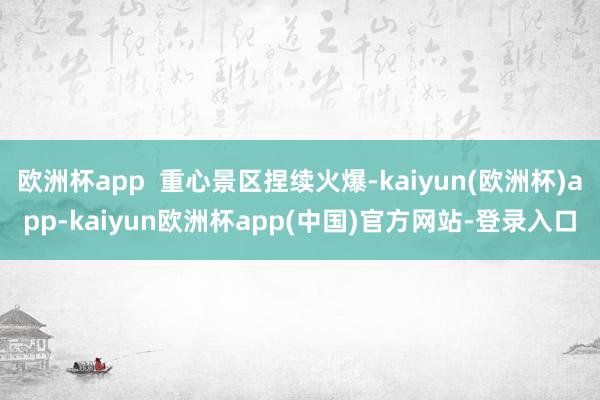 欧洲杯app  重心景区捏续火爆-kaiyun(欧洲杯)app-kaiyun欧洲杯app(中国)官方网站-登录入口