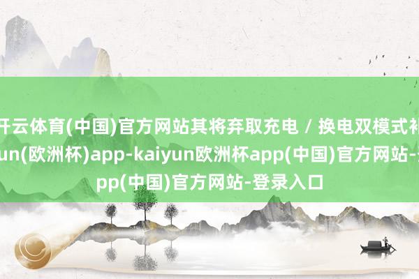 开云体育(中国)官方网站其将弃取充电 / 换电双模式补能-kaiyun(欧洲杯)app-kaiyun欧洲杯app(中国)官方网站-登录入口