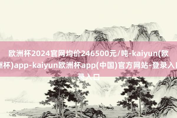欧洲杯2024官网均价246500元/吨-kaiyun(欧洲杯)app-kaiyun欧洲杯app(中国)官方网站-登录入口