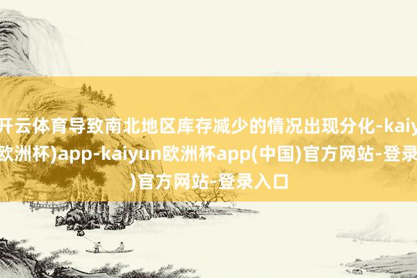 开云体育导致南北地区库存减少的情况出现分化-kaiyun(欧洲杯)app-kaiyun欧洲杯app(中国)官方网站-登录入口