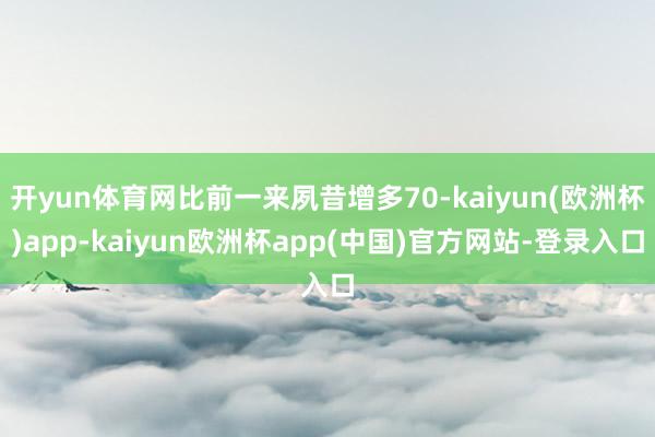 开yun体育网比前一来夙昔增多70-kaiyun(欧洲杯)app-kaiyun欧洲杯app(中国)官方网站-登录入口