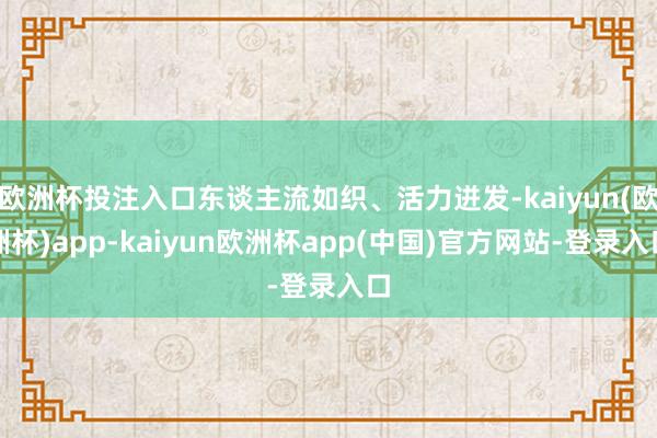欧洲杯投注入口东谈主流如织、活力迸发-kaiyun(欧洲杯)app-kaiyun欧洲杯app(中国)官方网站-登录入口