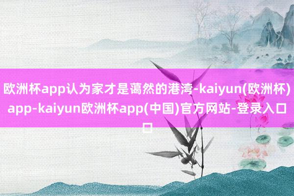 欧洲杯app认为家才是蔼然的港湾-kaiyun(欧洲杯)app-kaiyun欧洲杯app(中国)官方网站-登录入口