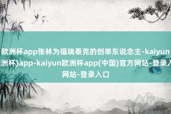 欧洲杯app张林为福瑞泰克的创举东说念主-kaiyun(欧洲杯)app-kaiyun欧洲杯app(中国)官方网站-登录入口