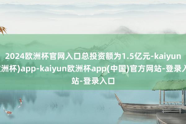 2024欧洲杯官网入口总投资额为1.5亿元-kaiyun(欧洲杯)app-kaiyun欧洲杯app(中国)官方网站-登录入口